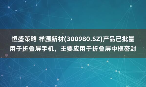 恒盛策略 祥源新材(300980.SZ)产品已批量用于折叠屏手机，主要应用于折叠屏中框密封