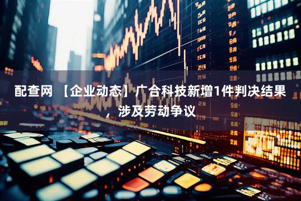配查网 【企业动态】广合科技新增1件判决结果，涉及劳动争议
