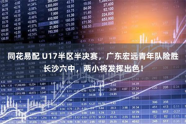 同花易配 U17半区半决赛，广东宏远青年队险胜长沙六中，两小将发挥出色！