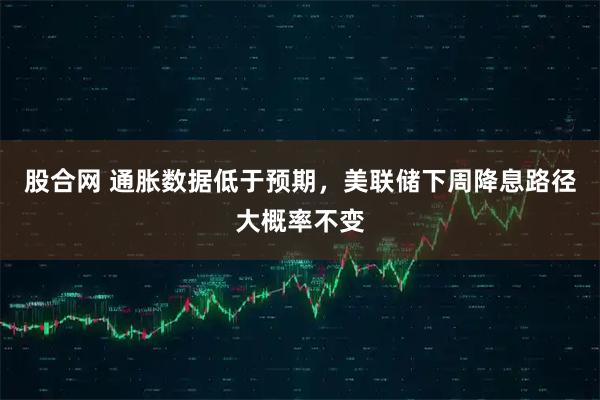股合网 通胀数据低于预期，美联储下周降息路径大概率不变