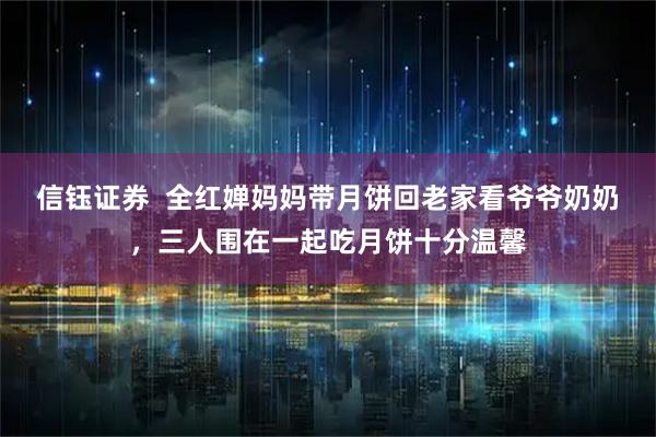 信钰证券  全红婵妈妈带月饼回老家看爷爷奶奶，三人围在一起吃月饼十分温馨