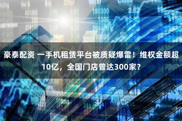 豪泰配资 一手机租赁平台被质疑爆雷！维权金额超10亿，全国门店曾达300家？