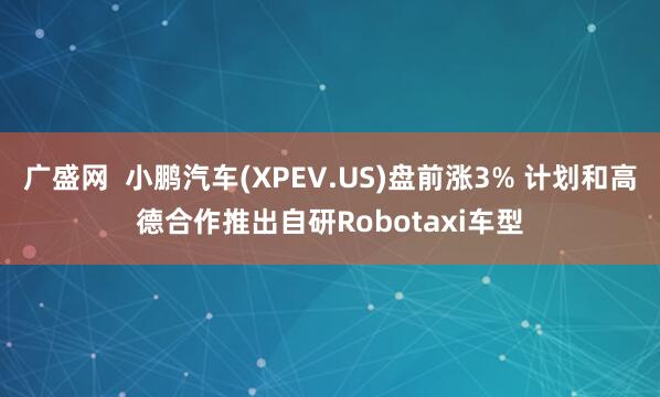 广盛网  小鹏汽车(XPEV.US)盘前涨3% 计划和高德合作推出自研Robotaxi车型