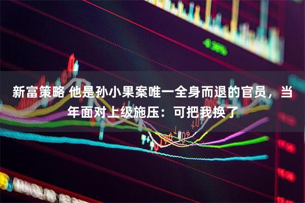 新富策略 他是孙小果案唯一全身而退的官员，当年面对上级施压：可把我换了