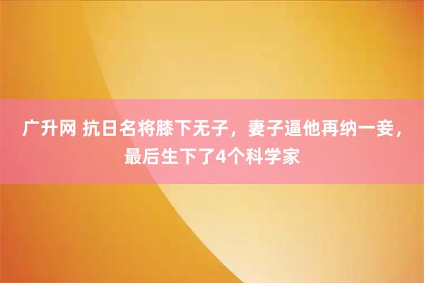 广升网 抗日名将膝下无子，妻子逼他再纳一妾，最后生下了4个科学家