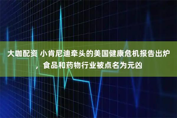 大咖配资 小肯尼迪牵头的美国健康危机报告出炉，食品和药物行业被点名为元凶