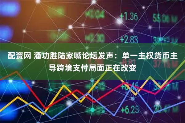配资网 潘功胜陆家嘴论坛发声：单一主权货币主导跨境支付局面正在改变