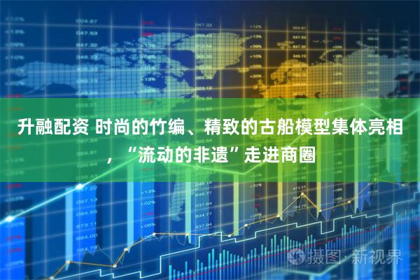 升融配资 时尚的竹编、精致的古船模型集体亮相，“流动的非遗”走进商圈