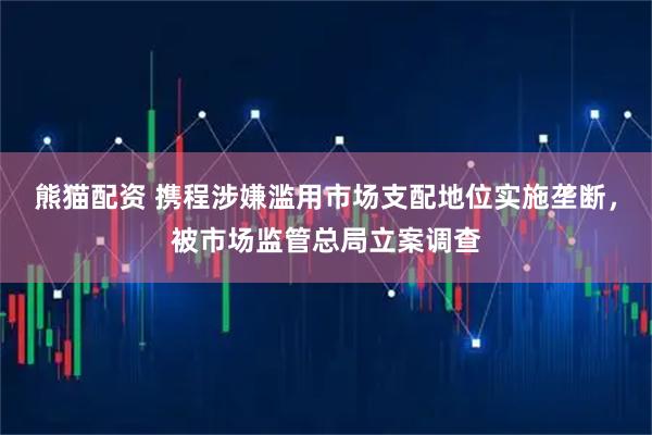 熊猫配资 携程涉嫌滥用市场支配地位实施垄断，被市场监管总局立案调查