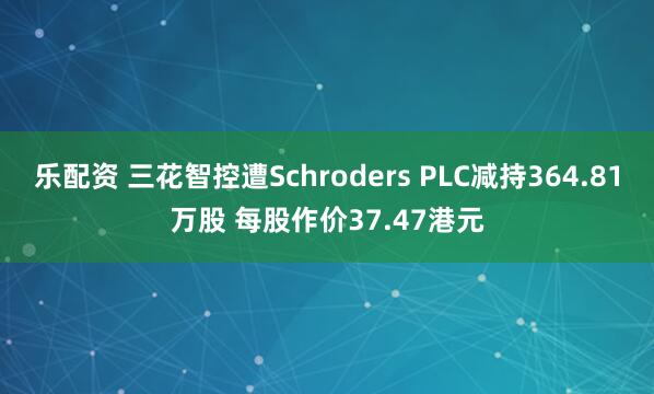 乐配资 三花智控遭Schroders PLC减持364.81万股 每股作价37.47港元