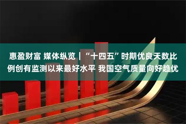 惠盈财富 媒体纵览｜“十四五”时期优良天数比例创有监测以来最好水平 我国空气质量向好趋优